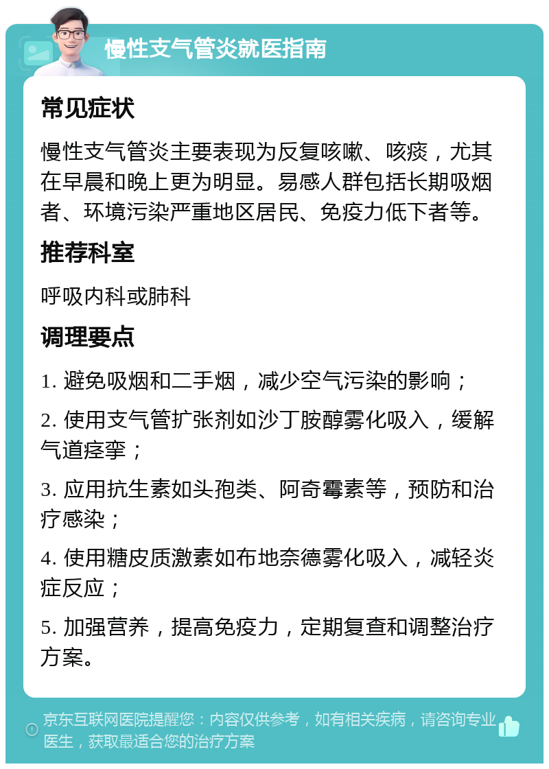 慢性支气管炎就医指南 常见症状 慢性支气管炎主要表现为反复咳嗽、咳痰，尤其在早晨和晚上更为明显。易感人群包括长期吸烟者、环境污染严重地区居民、免疫力低下者等。 推荐科室 呼吸内科或肺科 调理要点 1. 避免吸烟和二手烟，减少空气污染的影响； 2. 使用支气管扩张剂如沙丁胺醇雾化吸入，缓解气道痉挛； 3. 应用抗生素如头孢类、阿奇霉素等，预防和治疗感染； 4. 使用糖皮质激素如布地奈德雾化吸入，减轻炎症反应； 5. 加强营养，提高免疫力，定期复查和调整治疗方案。