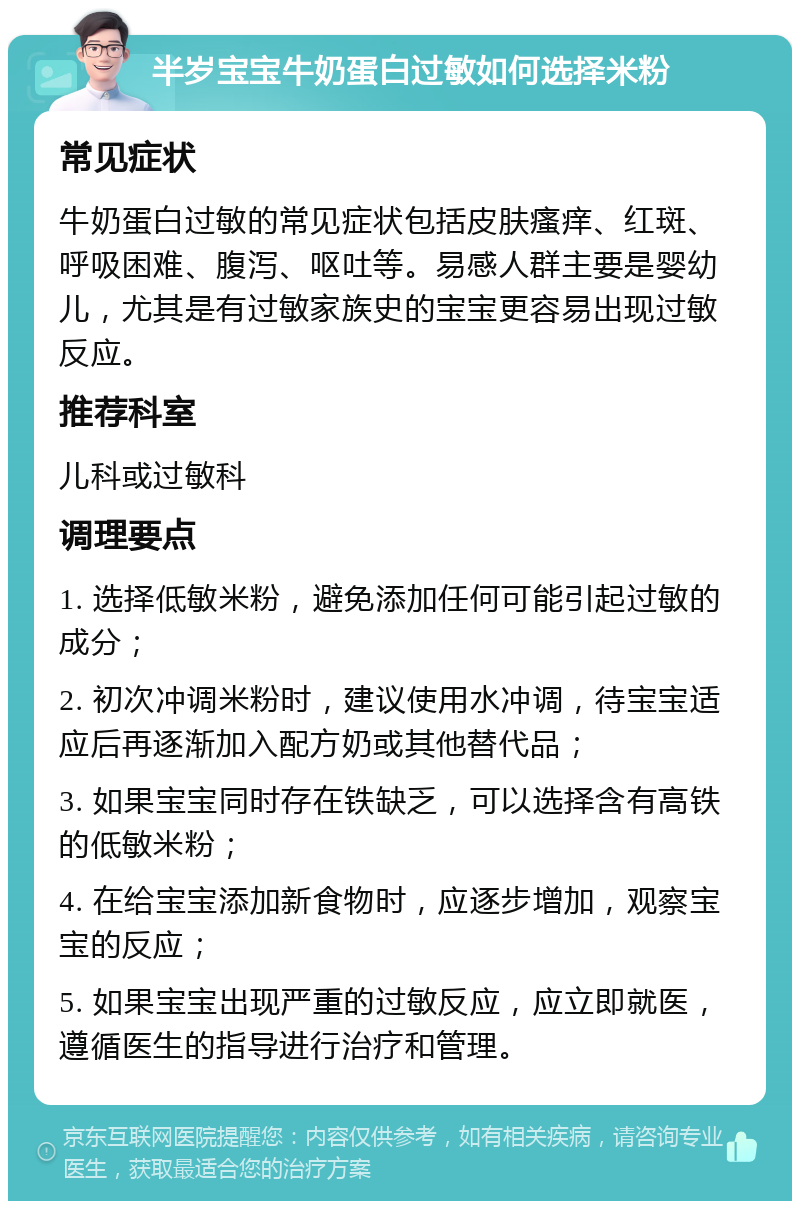 半岁宝宝牛奶蛋白过敏如何选择米粉 常见症状 牛奶蛋白过敏的常见症状包括皮肤瘙痒、红斑、呼吸困难、腹泻、呕吐等。易感人群主要是婴幼儿，尤其是有过敏家族史的宝宝更容易出现过敏反应。 推荐科室 儿科或过敏科 调理要点 1. 选择低敏米粉，避免添加任何可能引起过敏的成分； 2. 初次冲调米粉时，建议使用水冲调，待宝宝适应后再逐渐加入配方奶或其他替代品； 3. 如果宝宝同时存在铁缺乏，可以选择含有高铁的低敏米粉； 4. 在给宝宝添加新食物时，应逐步增加，观察宝宝的反应； 5. 如果宝宝出现严重的过敏反应，应立即就医，遵循医生的指导进行治疗和管理。