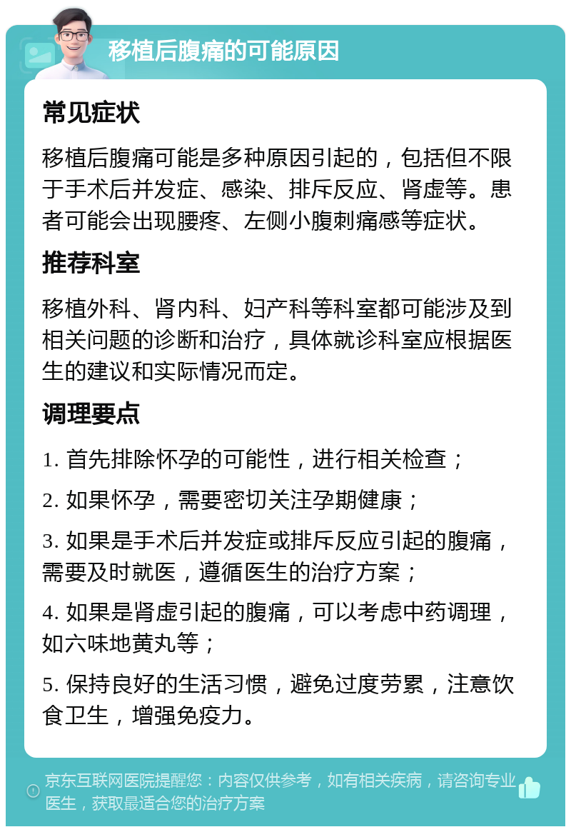 移植后腹痛的可能原因 常见症状 移植后腹痛可能是多种原因引起的，包括但不限于手术后并发症、感染、排斥反应、肾虚等。患者可能会出现腰疼、左侧小腹刺痛感等症状。 推荐科室 移植外科、肾内科、妇产科等科室都可能涉及到相关问题的诊断和治疗，具体就诊科室应根据医生的建议和实际情况而定。 调理要点 1. 首先排除怀孕的可能性，进行相关检查； 2. 如果怀孕，需要密切关注孕期健康； 3. 如果是手术后并发症或排斥反应引起的腹痛，需要及时就医，遵循医生的治疗方案； 4. 如果是肾虚引起的腹痛，可以考虑中药调理，如六味地黄丸等； 5. 保持良好的生活习惯，避免过度劳累，注意饮食卫生，增强免疫力。