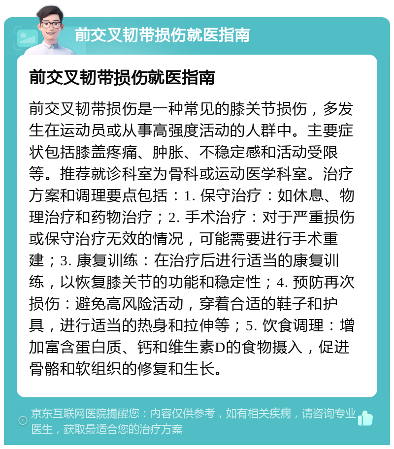 前交叉韧带损伤就医指南 前交叉韧带损伤就医指南 前交叉韧带损伤是一种常见的膝关节损伤，多发生在运动员或从事高强度活动的人群中。主要症状包括膝盖疼痛、肿胀、不稳定感和活动受限等。推荐就诊科室为骨科或运动医学科室。治疗方案和调理要点包括：1. 保守治疗：如休息、物理治疗和药物治疗；2. 手术治疗：对于严重损伤或保守治疗无效的情况，可能需要进行手术重建；3. 康复训练：在治疗后进行适当的康复训练，以恢复膝关节的功能和稳定性；4. 预防再次损伤：避免高风险活动，穿着合适的鞋子和护具，进行适当的热身和拉伸等；5. 饮食调理：增加富含蛋白质、钙和维生素D的食物摄入，促进骨骼和软组织的修复和生长。