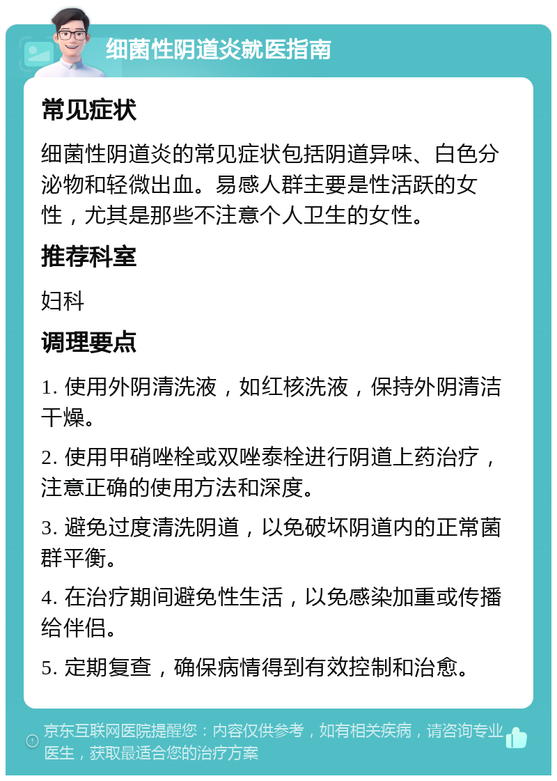 细菌性阴道炎就医指南 常见症状 细菌性阴道炎的常见症状包括阴道异味、白色分泌物和轻微出血。易感人群主要是性活跃的女性，尤其是那些不注意个人卫生的女性。 推荐科室 妇科 调理要点 1. 使用外阴清洗液，如红核洗液，保持外阴清洁干燥。 2. 使用甲硝唑栓或双唑泰栓进行阴道上药治疗，注意正确的使用方法和深度。 3. 避免过度清洗阴道，以免破坏阴道内的正常菌群平衡。 4. 在治疗期间避免性生活，以免感染加重或传播给伴侣。 5. 定期复查，确保病情得到有效控制和治愈。