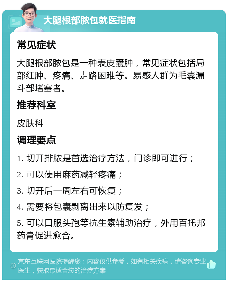 大腿根部脓包就医指南 常见症状 大腿根部脓包是一种表皮囊肿，常见症状包括局部红肿、疼痛、走路困难等。易感人群为毛囊漏斗部堵塞者。 推荐科室 皮肤科 调理要点 1. 切开排脓是首选治疗方法，门诊即可进行； 2. 可以使用麻药减轻疼痛； 3. 切开后一周左右可恢复； 4. 需要将包囊剥离出来以防复发； 5. 可以口服头孢等抗生素辅助治疗，外用百托邦药膏促进愈合。