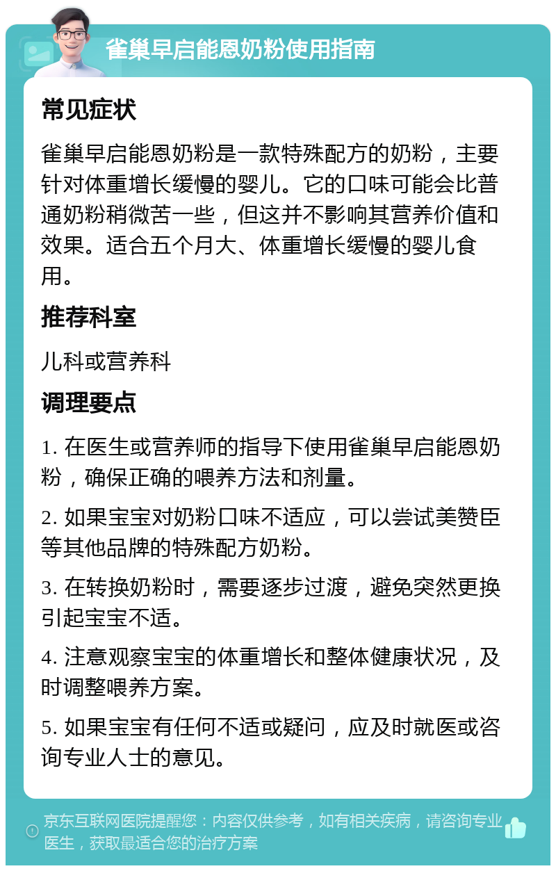 雀巢早启能恩奶粉使用指南 常见症状 雀巢早启能恩奶粉是一款特殊配方的奶粉，主要针对体重增长缓慢的婴儿。它的口味可能会比普通奶粉稍微苦一些，但这并不影响其营养价值和效果。适合五个月大、体重增长缓慢的婴儿食用。 推荐科室 儿科或营养科 调理要点 1. 在医生或营养师的指导下使用雀巢早启能恩奶粉，确保正确的喂养方法和剂量。 2. 如果宝宝对奶粉口味不适应，可以尝试美赞臣等其他品牌的特殊配方奶粉。 3. 在转换奶粉时，需要逐步过渡，避免突然更换引起宝宝不适。 4. 注意观察宝宝的体重增长和整体健康状况，及时调整喂养方案。 5. 如果宝宝有任何不适或疑问，应及时就医或咨询专业人士的意见。