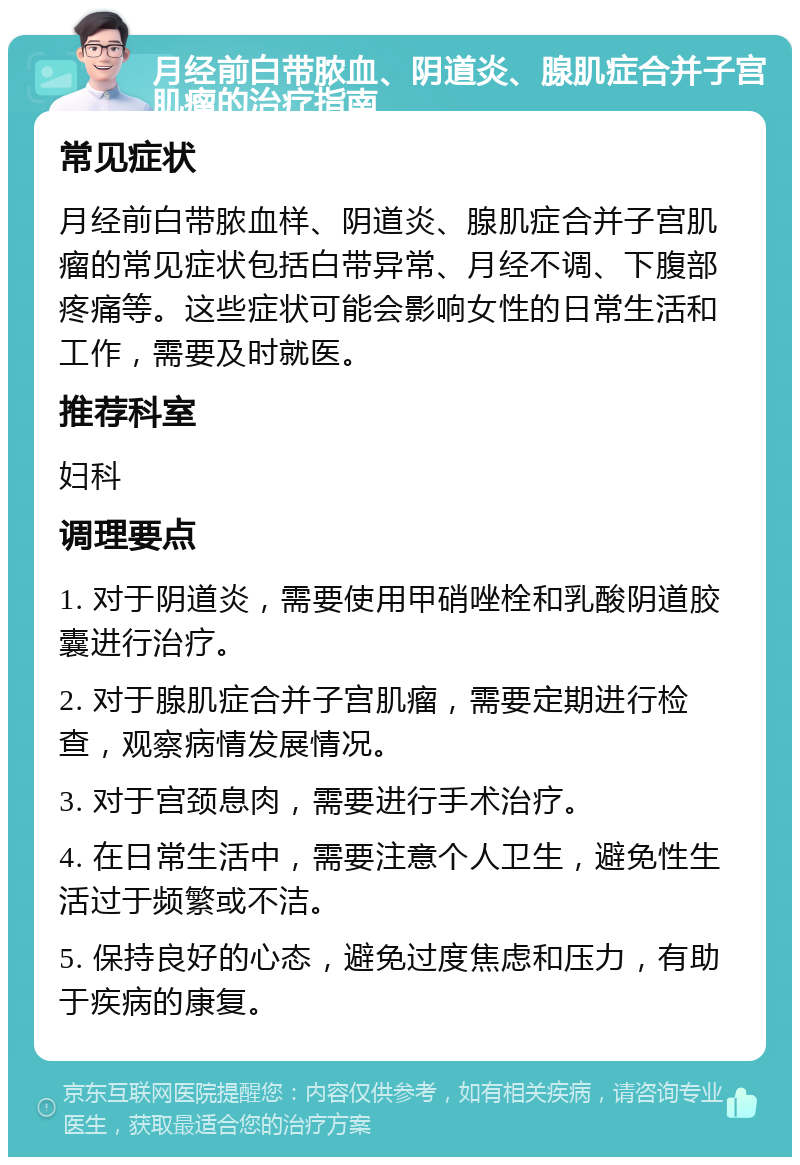 月经前白带脓血、阴道炎、腺肌症合并子宫肌瘤的治疗指南 常见症状 月经前白带脓血样、阴道炎、腺肌症合并子宫肌瘤的常见症状包括白带异常、月经不调、下腹部疼痛等。这些症状可能会影响女性的日常生活和工作，需要及时就医。 推荐科室 妇科 调理要点 1. 对于阴道炎，需要使用甲硝唑栓和乳酸阴道胶囊进行治疗。 2. 对于腺肌症合并子宫肌瘤，需要定期进行检查，观察病情发展情况。 3. 对于宫颈息肉，需要进行手术治疗。 4. 在日常生活中，需要注意个人卫生，避免性生活过于频繁或不洁。 5. 保持良好的心态，避免过度焦虑和压力，有助于疾病的康复。