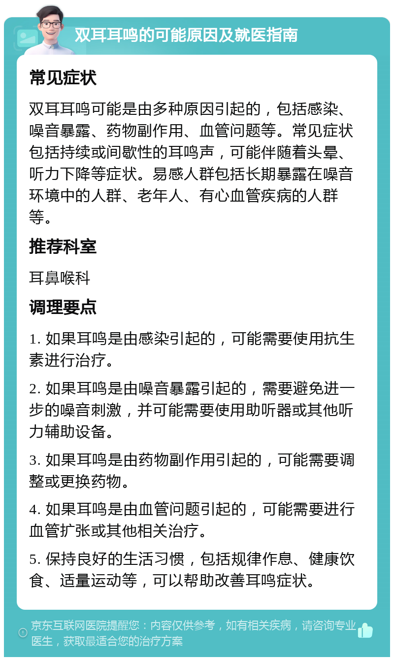 双耳耳鸣的可能原因及就医指南 常见症状 双耳耳鸣可能是由多种原因引起的，包括感染、噪音暴露、药物副作用、血管问题等。常见症状包括持续或间歇性的耳鸣声，可能伴随着头晕、听力下降等症状。易感人群包括长期暴露在噪音环境中的人群、老年人、有心血管疾病的人群等。 推荐科室 耳鼻喉科 调理要点 1. 如果耳鸣是由感染引起的，可能需要使用抗生素进行治疗。 2. 如果耳鸣是由噪音暴露引起的，需要避免进一步的噪音刺激，并可能需要使用助听器或其他听力辅助设备。 3. 如果耳鸣是由药物副作用引起的，可能需要调整或更换药物。 4. 如果耳鸣是由血管问题引起的，可能需要进行血管扩张或其他相关治疗。 5. 保持良好的生活习惯，包括规律作息、健康饮食、适量运动等，可以帮助改善耳鸣症状。