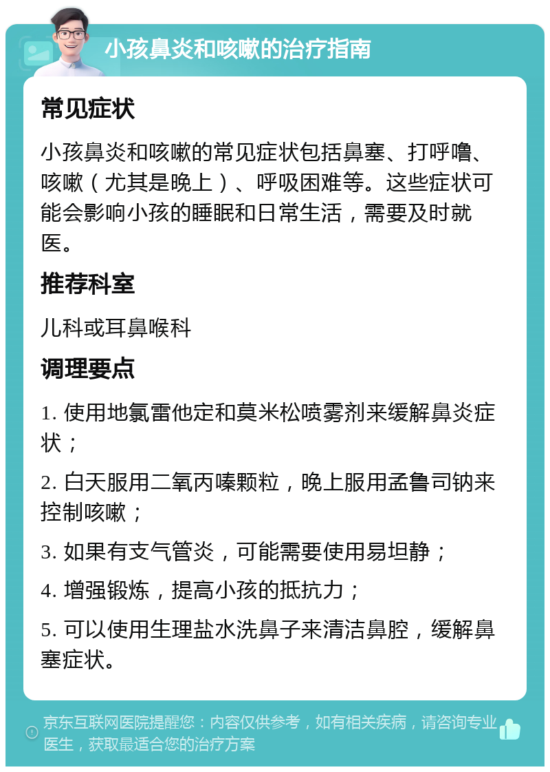 小孩鼻炎和咳嗽的治疗指南 常见症状 小孩鼻炎和咳嗽的常见症状包括鼻塞、打呼噜、咳嗽（尤其是晚上）、呼吸困难等。这些症状可能会影响小孩的睡眠和日常生活，需要及时就医。 推荐科室 儿科或耳鼻喉科 调理要点 1. 使用地氯雷他定和莫米松喷雾剂来缓解鼻炎症状； 2. 白天服用二氧丙嗪颗粒，晚上服用孟鲁司钠来控制咳嗽； 3. 如果有支气管炎，可能需要使用易坦静； 4. 增强锻炼，提高小孩的抵抗力； 5. 可以使用生理盐水洗鼻子来清洁鼻腔，缓解鼻塞症状。