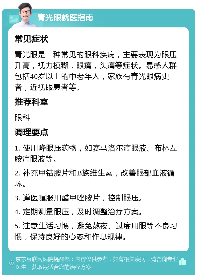 青光眼就医指南 常见症状 青光眼是一种常见的眼科疾病，主要表现为眼压升高，视力模糊，眼痛，头痛等症状。易感人群包括40岁以上的中老年人，家族有青光眼病史者，近视眼患者等。 推荐科室 眼科 调理要点 1. 使用降眼压药物，如赛马洛尔滴眼液、布林左胺滴眼液等。 2. 补充甲钴胺片和B族维生素，改善眼部血液循环。 3. 遵医嘱服用醋甲唑胺片，控制眼压。 4. 定期测量眼压，及时调整治疗方案。 5. 注意生活习惯，避免熬夜、过度用眼等不良习惯，保持良好的心态和作息规律。