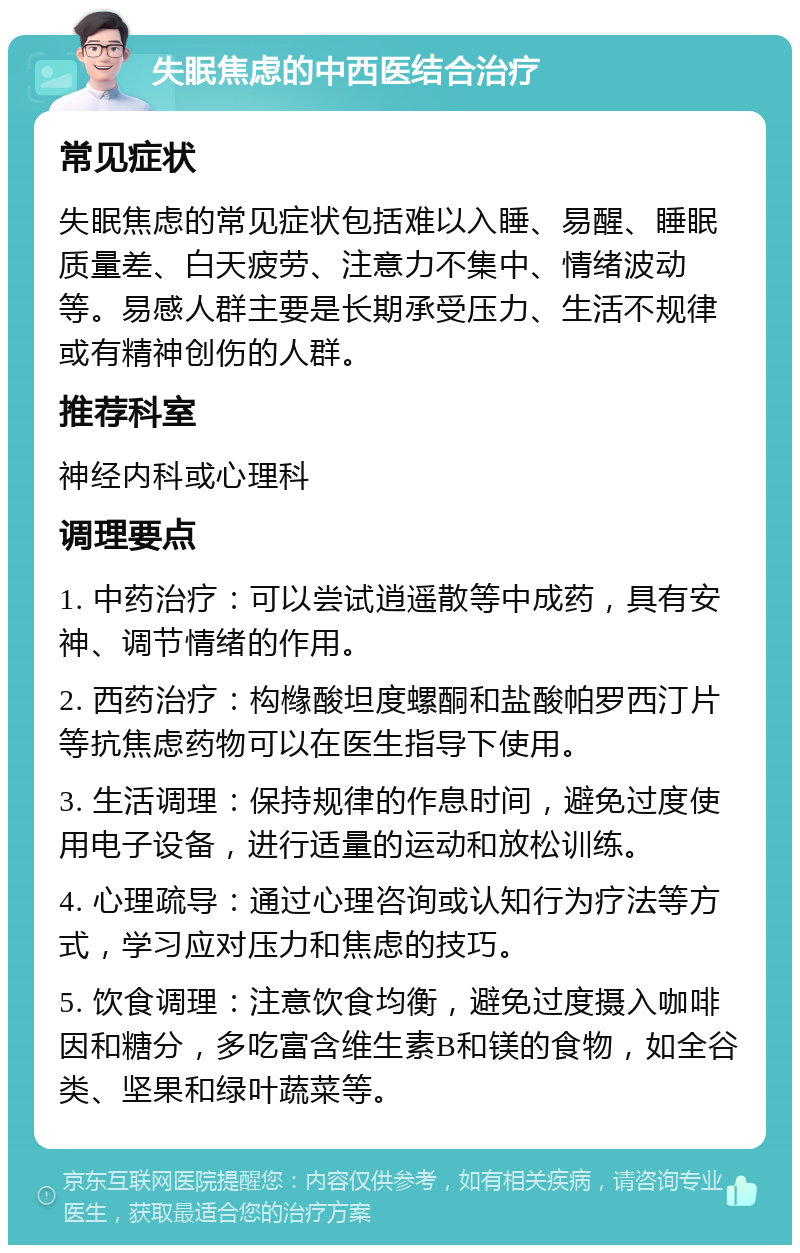 失眠焦虑的中西医结合治疗 常见症状 失眠焦虑的常见症状包括难以入睡、易醒、睡眠质量差、白天疲劳、注意力不集中、情绪波动等。易感人群主要是长期承受压力、生活不规律或有精神创伤的人群。 推荐科室 神经内科或心理科 调理要点 1. 中药治疗：可以尝试逍遥散等中成药，具有安神、调节情绪的作用。 2. 西药治疗：构橼酸坦度螺酮和盐酸帕罗西汀片等抗焦虑药物可以在医生指导下使用。 3. 生活调理：保持规律的作息时间，避免过度使用电子设备，进行适量的运动和放松训练。 4. 心理疏导：通过心理咨询或认知行为疗法等方式，学习应对压力和焦虑的技巧。 5. 饮食调理：注意饮食均衡，避免过度摄入咖啡因和糖分，多吃富含维生素B和镁的食物，如全谷类、坚果和绿叶蔬菜等。