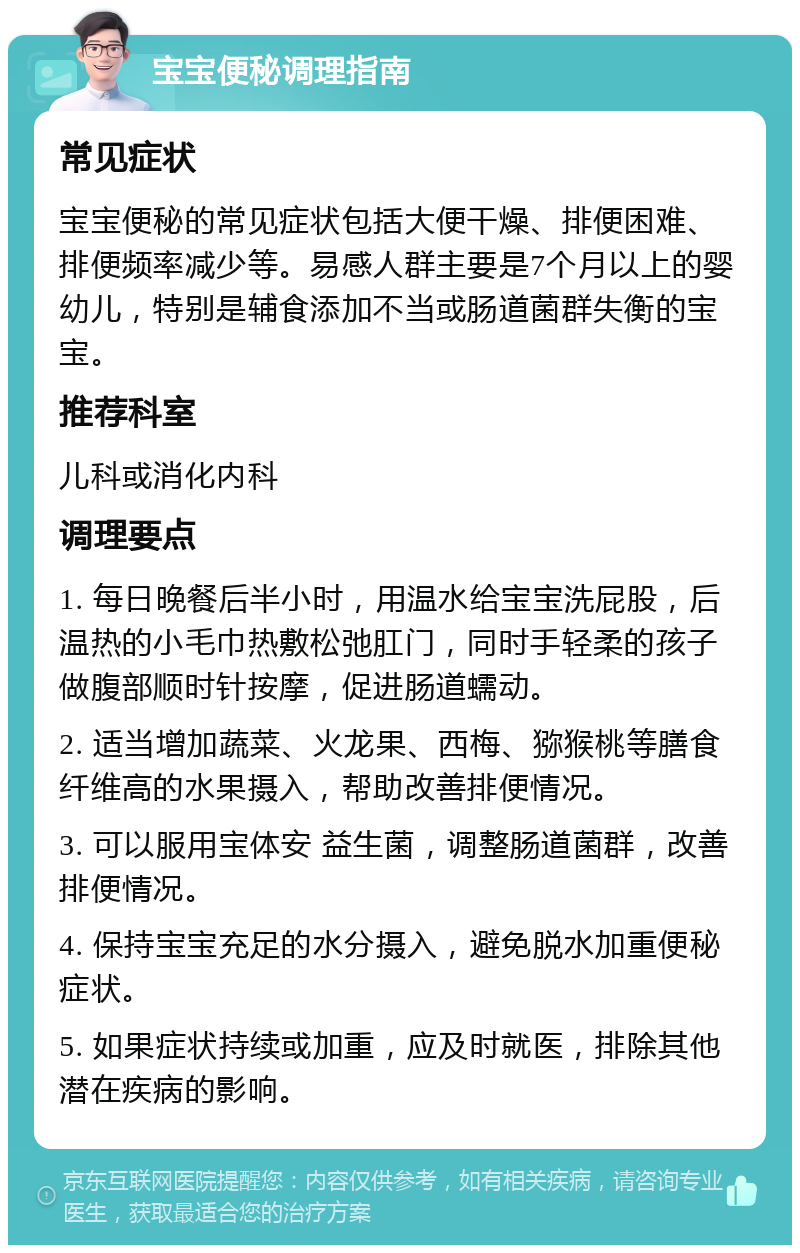 宝宝便秘调理指南 常见症状 宝宝便秘的常见症状包括大便干燥、排便困难、排便频率减少等。易感人群主要是7个月以上的婴幼儿，特别是辅食添加不当或肠道菌群失衡的宝宝。 推荐科室 儿科或消化内科 调理要点 1. 每日晚餐后半小时，用温水给宝宝洗屁股，后温热的小毛巾热敷松弛肛门，同时手轻柔的孩子做腹部顺时针按摩，促进肠道蠕动。 2. 适当增加蔬菜、火龙果、西梅、猕猴桃等膳食纤维高的水果摄入，帮助改善排便情况。 3. 可以服用宝体安 益生菌，调整肠道菌群，改善排便情况。 4. 保持宝宝充足的水分摄入，避免脱水加重便秘症状。 5. 如果症状持续或加重，应及时就医，排除其他潜在疾病的影响。