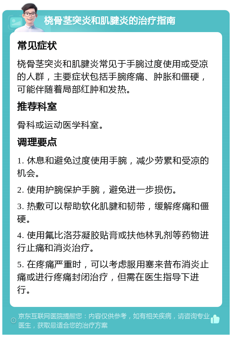 桡骨茎突炎和肌腱炎的治疗指南 常见症状 桡骨茎突炎和肌腱炎常见于手腕过度使用或受凉的人群，主要症状包括手腕疼痛、肿胀和僵硬，可能伴随着局部红肿和发热。 推荐科室 骨科或运动医学科室。 调理要点 1. 休息和避免过度使用手腕，减少劳累和受凉的机会。 2. 使用护腕保护手腕，避免进一步损伤。 3. 热敷可以帮助软化肌腱和韧带，缓解疼痛和僵硬。 4. 使用氟比洛芬凝胶贴膏或扶他林乳剂等药物进行止痛和消炎治疗。 5. 在疼痛严重时，可以考虑服用塞来昔布消炎止痛或进行疼痛封闭治疗，但需在医生指导下进行。