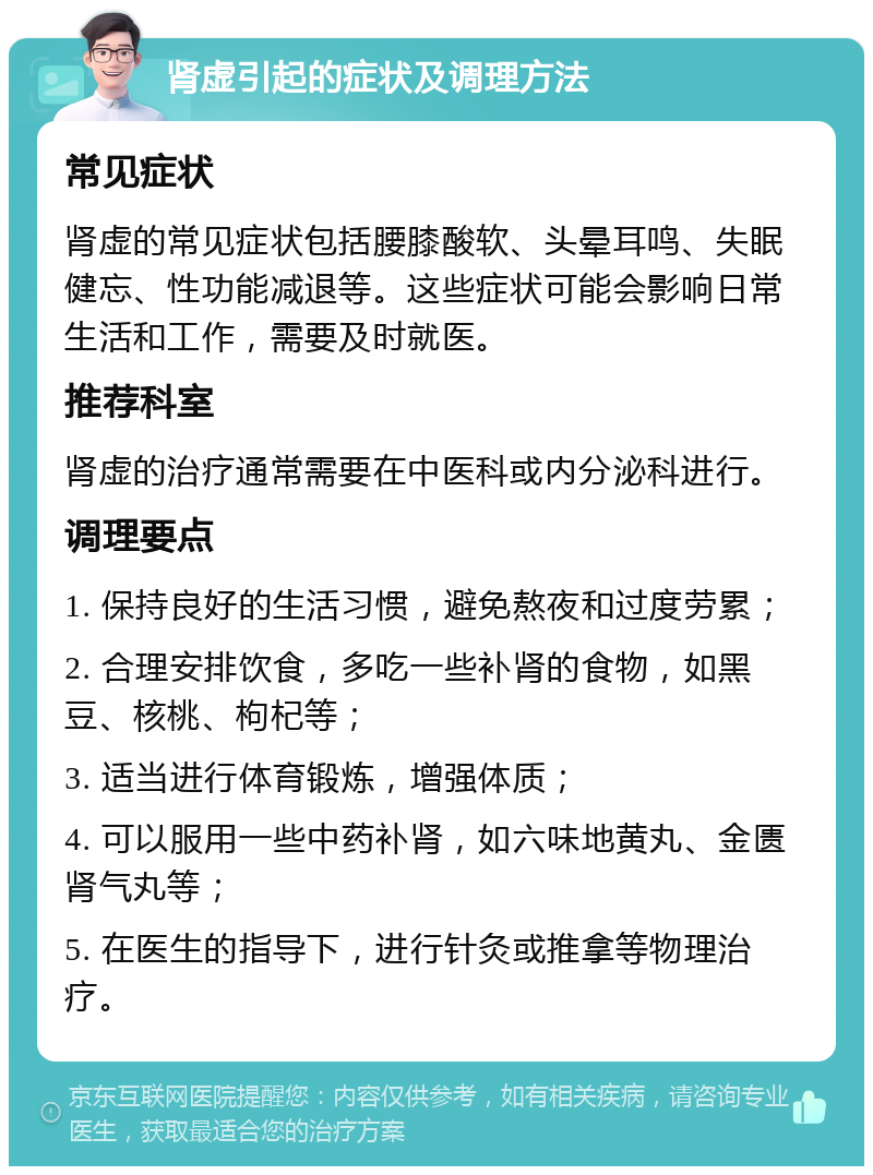 肾虚引起的症状及调理方法 常见症状 肾虚的常见症状包括腰膝酸软、头晕耳鸣、失眠健忘、性功能减退等。这些症状可能会影响日常生活和工作，需要及时就医。 推荐科室 肾虚的治疗通常需要在中医科或内分泌科进行。 调理要点 1. 保持良好的生活习惯，避免熬夜和过度劳累； 2. 合理安排饮食，多吃一些补肾的食物，如黑豆、核桃、枸杞等； 3. 适当进行体育锻炼，增强体质； 4. 可以服用一些中药补肾，如六味地黄丸、金匮肾气丸等； 5. 在医生的指导下，进行针灸或推拿等物理治疗。