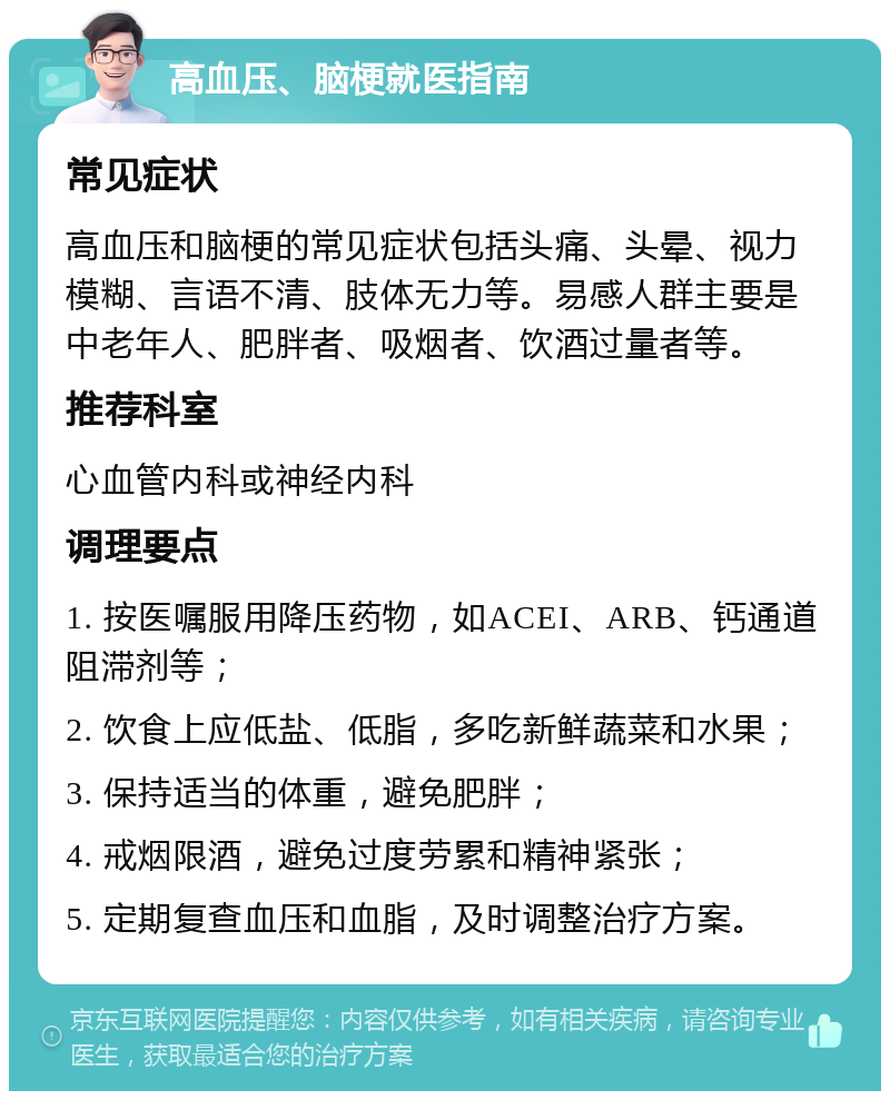 高血压、脑梗就医指南 常见症状 高血压和脑梗的常见症状包括头痛、头晕、视力模糊、言语不清、肢体无力等。易感人群主要是中老年人、肥胖者、吸烟者、饮酒过量者等。 推荐科室 心血管内科或神经内科 调理要点 1. 按医嘱服用降压药物，如ACEI、ARB、钙通道阻滞剂等； 2. 饮食上应低盐、低脂，多吃新鲜蔬菜和水果； 3. 保持适当的体重，避免肥胖； 4. 戒烟限酒，避免过度劳累和精神紧张； 5. 定期复查血压和血脂，及时调整治疗方案。