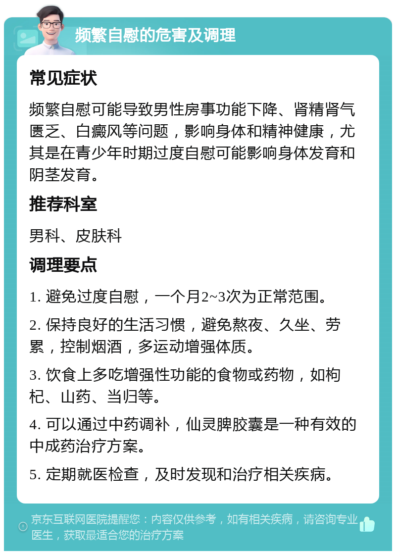 频繁自慰的危害及调理 常见症状 频繁自慰可能导致男性房事功能下降、肾精肾气匮乏、白癜风等问题，影响身体和精神健康，尤其是在青少年时期过度自慰可能影响身体发育和阴茎发育。 推荐科室 男科、皮肤科 调理要点 1. 避免过度自慰，一个月2~3次为正常范围。 2. 保持良好的生活习惯，避免熬夜、久坐、劳累，控制烟酒，多运动增强体质。 3. 饮食上多吃增强性功能的食物或药物，如枸杞、山药、当归等。 4. 可以通过中药调补，仙灵脾胶囊是一种有效的中成药治疗方案。 5. 定期就医检查，及时发现和治疗相关疾病。