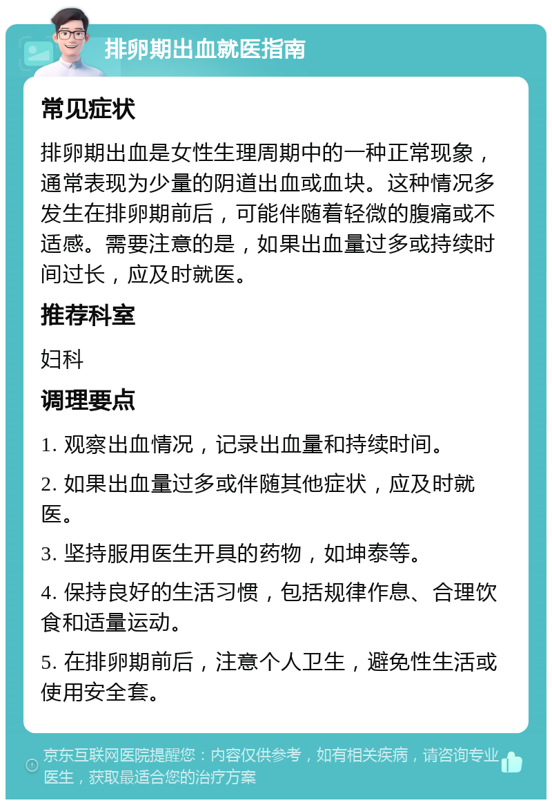 排卵期出血就医指南 常见症状 排卵期出血是女性生理周期中的一种正常现象，通常表现为少量的阴道出血或血块。这种情况多发生在排卵期前后，可能伴随着轻微的腹痛或不适感。需要注意的是，如果出血量过多或持续时间过长，应及时就医。 推荐科室 妇科 调理要点 1. 观察出血情况，记录出血量和持续时间。 2. 如果出血量过多或伴随其他症状，应及时就医。 3. 坚持服用医生开具的药物，如坤泰等。 4. 保持良好的生活习惯，包括规律作息、合理饮食和适量运动。 5. 在排卵期前后，注意个人卫生，避免性生活或使用安全套。