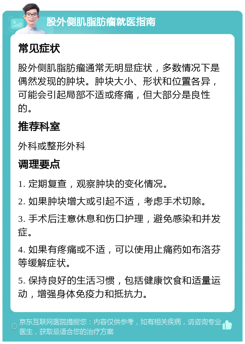 股外侧肌脂肪瘤就医指南 常见症状 股外侧肌脂肪瘤通常无明显症状，多数情况下是偶然发现的肿块。肿块大小、形状和位置各异，可能会引起局部不适或疼痛，但大部分是良性的。 推荐科室 外科或整形外科 调理要点 1. 定期复查，观察肿块的变化情况。 2. 如果肿块增大或引起不适，考虑手术切除。 3. 手术后注意休息和伤口护理，避免感染和并发症。 4. 如果有疼痛或不适，可以使用止痛药如布洛芬等缓解症状。 5. 保持良好的生活习惯，包括健康饮食和适量运动，增强身体免疫力和抵抗力。