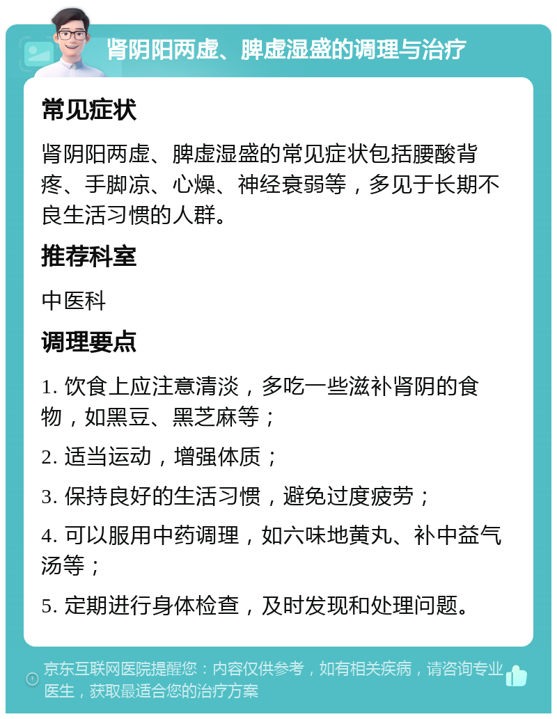 肾阴阳两虚、脾虚湿盛的调理与治疗 常见症状 肾阴阳两虚、脾虚湿盛的常见症状包括腰酸背疼、手脚凉、心燥、神经衰弱等，多见于长期不良生活习惯的人群。 推荐科室 中医科 调理要点 1. 饮食上应注意清淡，多吃一些滋补肾阴的食物，如黑豆、黑芝麻等； 2. 适当运动，增强体质； 3. 保持良好的生活习惯，避免过度疲劳； 4. 可以服用中药调理，如六味地黄丸、补中益气汤等； 5. 定期进行身体检查，及时发现和处理问题。