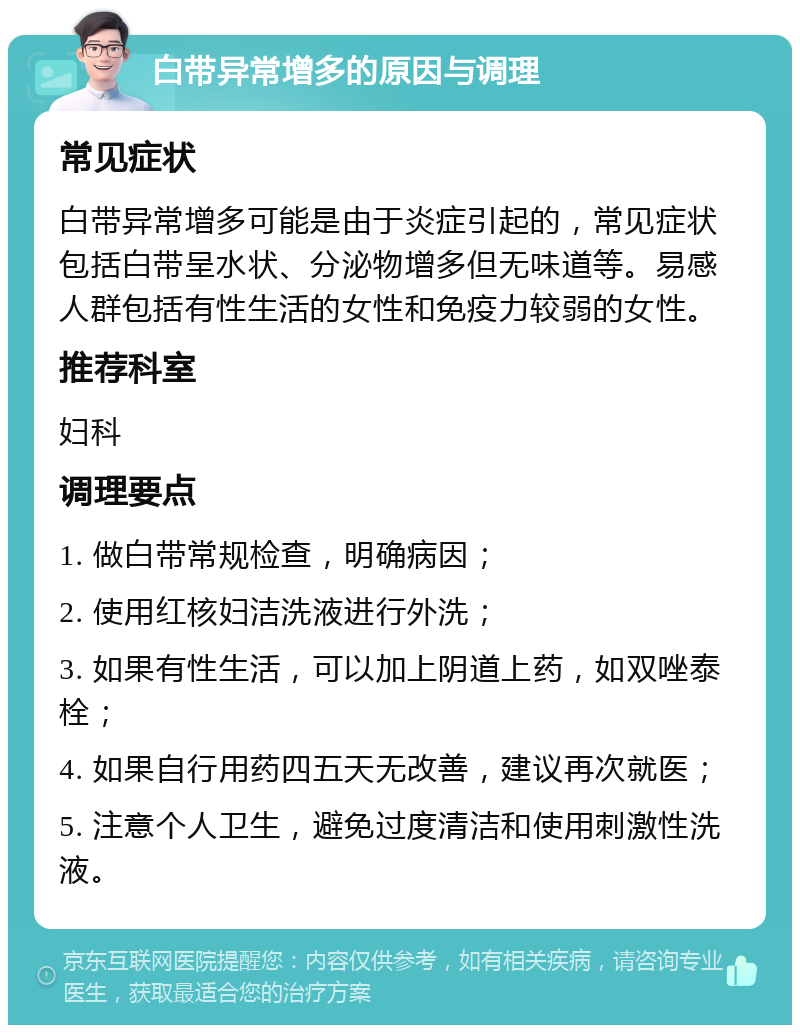 白带异常增多的原因与调理 常见症状 白带异常增多可能是由于炎症引起的，常见症状包括白带呈水状、分泌物增多但无味道等。易感人群包括有性生活的女性和免疫力较弱的女性。 推荐科室 妇科 调理要点 1. 做白带常规检查，明确病因； 2. 使用红核妇洁洗液进行外洗； 3. 如果有性生活，可以加上阴道上药，如双唑泰栓； 4. 如果自行用药四五天无改善，建议再次就医； 5. 注意个人卫生，避免过度清洁和使用刺激性洗液。