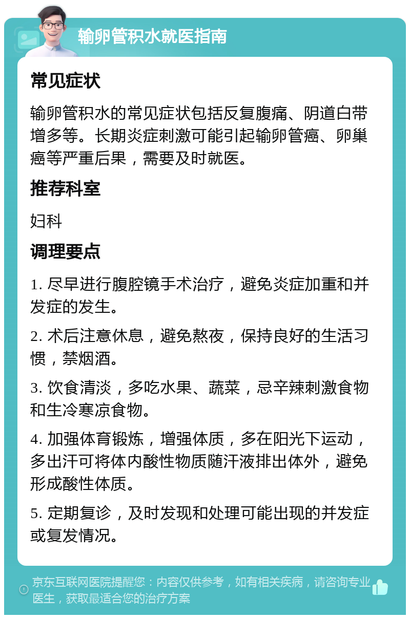 输卵管积水就医指南 常见症状 输卵管积水的常见症状包括反复腹痛、阴道白带增多等。长期炎症刺激可能引起输卵管癌、卵巢癌等严重后果，需要及时就医。 推荐科室 妇科 调理要点 1. 尽早进行腹腔镜手术治疗，避免炎症加重和并发症的发生。 2. 术后注意休息，避免熬夜，保持良好的生活习惯，禁烟酒。 3. 饮食清淡，多吃水果、蔬菜，忌辛辣刺激食物和生冷寒凉食物。 4. 加强体育锻炼，增强体质，多在阳光下运动，多出汗可将体内酸性物质随汗液排出体外，避免形成酸性体质。 5. 定期复诊，及时发现和处理可能出现的并发症或复发情况。