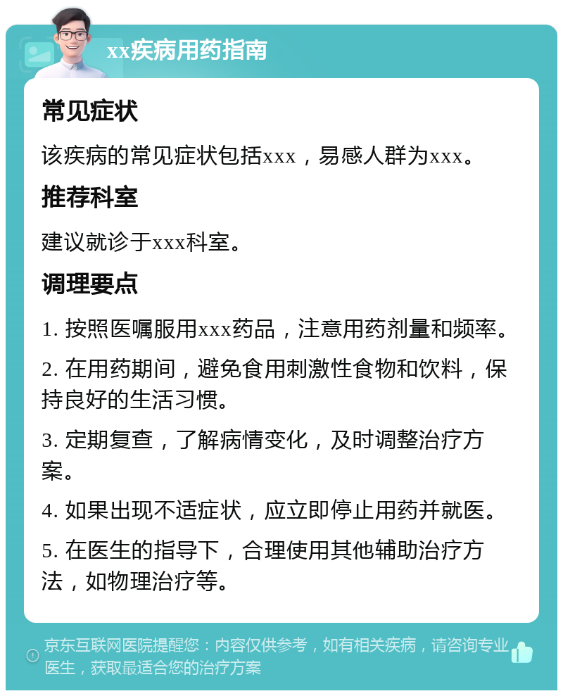 xx疾病用药指南 常见症状 该疾病的常见症状包括xxx，易感人群为xxx。 推荐科室 建议就诊于xxx科室。 调理要点 1. 按照医嘱服用xxx药品，注意用药剂量和频率。 2. 在用药期间，避免食用刺激性食物和饮料，保持良好的生活习惯。 3. 定期复查，了解病情变化，及时调整治疗方案。 4. 如果出现不适症状，应立即停止用药并就医。 5. 在医生的指导下，合理使用其他辅助治疗方法，如物理治疗等。