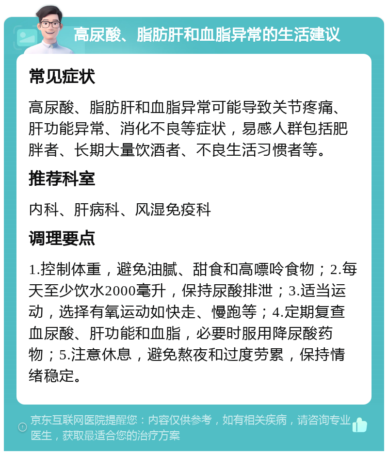 高尿酸、脂肪肝和血脂异常的生活建议 常见症状 高尿酸、脂肪肝和血脂异常可能导致关节疼痛、肝功能异常、消化不良等症状，易感人群包括肥胖者、长期大量饮酒者、不良生活习惯者等。 推荐科室 内科、肝病科、风湿免疫科 调理要点 1.控制体重，避免油腻、甜食和高嘌呤食物；2.每天至少饮水2000毫升，保持尿酸排泄；3.适当运动，选择有氧运动如快走、慢跑等；4.定期复查血尿酸、肝功能和血脂，必要时服用降尿酸药物；5.注意休息，避免熬夜和过度劳累，保持情绪稳定。