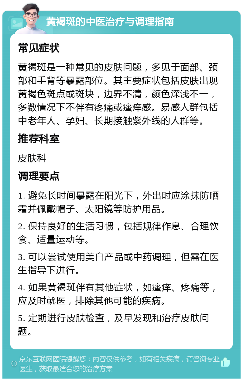 黄褐斑的中医治疗与调理指南 常见症状 黄褐斑是一种常见的皮肤问题，多见于面部、颈部和手背等暴露部位。其主要症状包括皮肤出现黄褐色斑点或斑块，边界不清，颜色深浅不一，多数情况下不伴有疼痛或瘙痒感。易感人群包括中老年人、孕妇、长期接触紫外线的人群等。 推荐科室 皮肤科 调理要点 1. 避免长时间暴露在阳光下，外出时应涂抹防晒霜并佩戴帽子、太阳镜等防护用品。 2. 保持良好的生活习惯，包括规律作息、合理饮食、适量运动等。 3. 可以尝试使用美白产品或中药调理，但需在医生指导下进行。 4. 如果黄褐斑伴有其他症状，如瘙痒、疼痛等，应及时就医，排除其他可能的疾病。 5. 定期进行皮肤检查，及早发现和治疗皮肤问题。