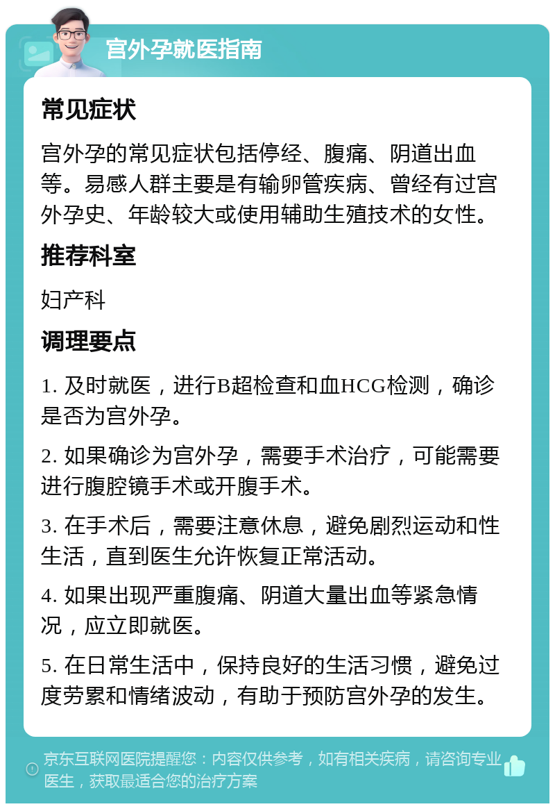 宫外孕就医指南 常见症状 宫外孕的常见症状包括停经、腹痛、阴道出血等。易感人群主要是有输卵管疾病、曾经有过宫外孕史、年龄较大或使用辅助生殖技术的女性。 推荐科室 妇产科 调理要点 1. 及时就医，进行B超检查和血HCG检测，确诊是否为宫外孕。 2. 如果确诊为宫外孕，需要手术治疗，可能需要进行腹腔镜手术或开腹手术。 3. 在手术后，需要注意休息，避免剧烈运动和性生活，直到医生允许恢复正常活动。 4. 如果出现严重腹痛、阴道大量出血等紧急情况，应立即就医。 5. 在日常生活中，保持良好的生活习惯，避免过度劳累和情绪波动，有助于预防宫外孕的发生。