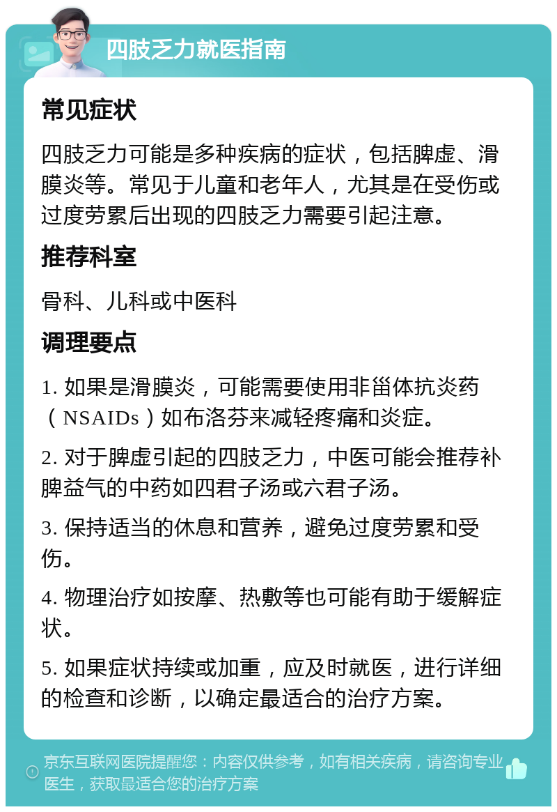 四肢乏力就医指南 常见症状 四肢乏力可能是多种疾病的症状，包括脾虚、滑膜炎等。常见于儿童和老年人，尤其是在受伤或过度劳累后出现的四肢乏力需要引起注意。 推荐科室 骨科、儿科或中医科 调理要点 1. 如果是滑膜炎，可能需要使用非甾体抗炎药（NSAIDs）如布洛芬来减轻疼痛和炎症。 2. 对于脾虚引起的四肢乏力，中医可能会推荐补脾益气的中药如四君子汤或六君子汤。 3. 保持适当的休息和营养，避免过度劳累和受伤。 4. 物理治疗如按摩、热敷等也可能有助于缓解症状。 5. 如果症状持续或加重，应及时就医，进行详细的检查和诊断，以确定最适合的治疗方案。