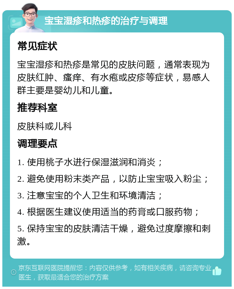 宝宝湿疹和热疹的治疗与调理 常见症状 宝宝湿疹和热疹是常见的皮肤问题，通常表现为皮肤红肿、瘙痒、有水疱或皮疹等症状，易感人群主要是婴幼儿和儿童。 推荐科室 皮肤科或儿科 调理要点 1. 使用桃子水进行保湿滋润和消炎； 2. 避免使用粉末类产品，以防止宝宝吸入粉尘； 3. 注意宝宝的个人卫生和环境清洁； 4. 根据医生建议使用适当的药膏或口服药物； 5. 保持宝宝的皮肤清洁干燥，避免过度摩擦和刺激。