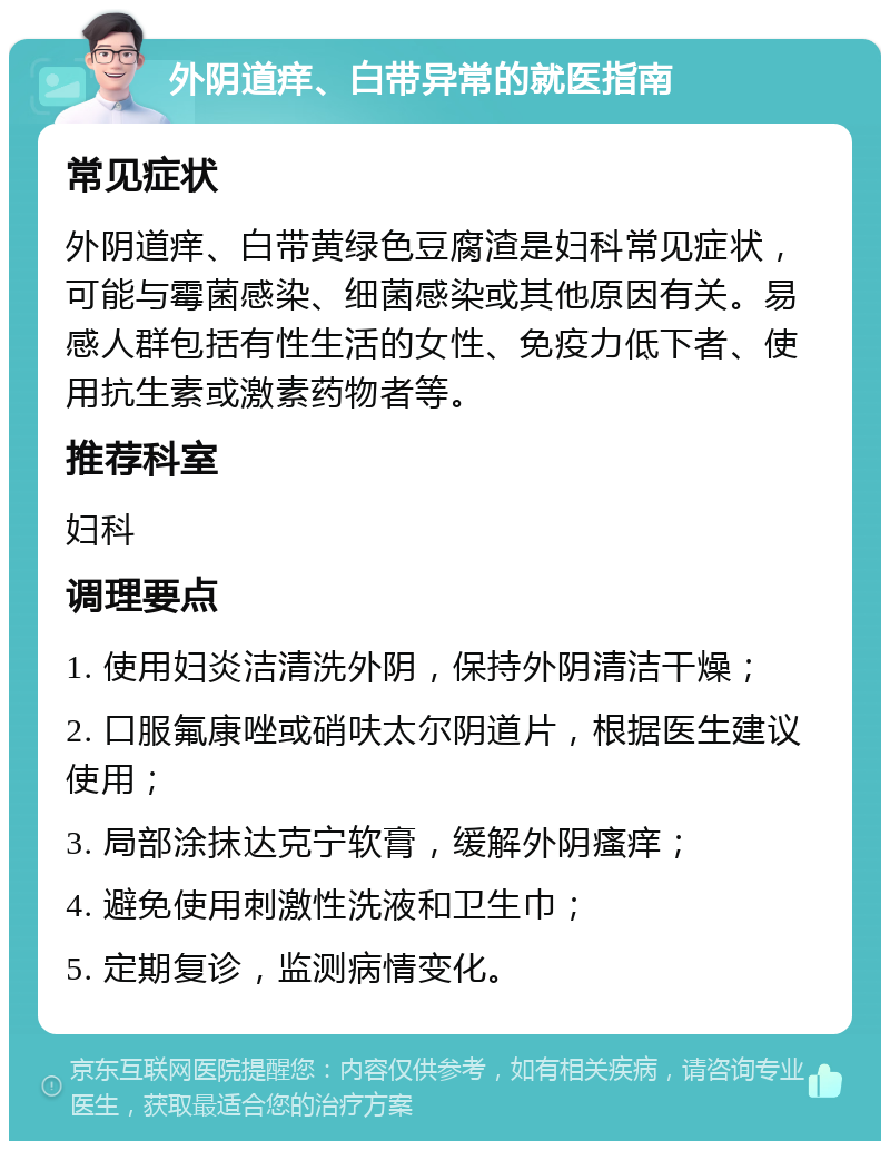 外阴道痒、白带异常的就医指南 常见症状 外阴道痒、白带黄绿色豆腐渣是妇科常见症状，可能与霉菌感染、细菌感染或其他原因有关。易感人群包括有性生活的女性、免疫力低下者、使用抗生素或激素药物者等。 推荐科室 妇科 调理要点 1. 使用妇炎洁清洗外阴，保持外阴清洁干燥； 2. 口服氟康唑或硝呋太尔阴道片，根据医生建议使用； 3. 局部涂抹达克宁软膏，缓解外阴瘙痒； 4. 避免使用刺激性洗液和卫生巾； 5. 定期复诊，监测病情变化。