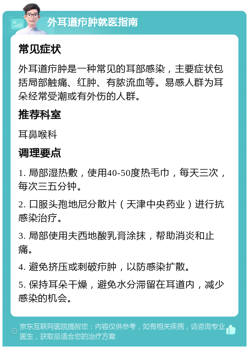 外耳道疖肿就医指南 常见症状 外耳道疖肿是一种常见的耳部感染，主要症状包括局部触痛、红肿、有脓流血等。易感人群为耳朵经常受潮或有外伤的人群。 推荐科室 耳鼻喉科 调理要点 1. 局部湿热敷，使用40-50度热毛巾，每天三次，每次三五分钟。 2. 口服头孢地尼分散片（天津中央药业）进行抗感染治疗。 3. 局部使用夫西地酸乳膏涂抹，帮助消炎和止痛。 4. 避免挤压或刺破疖肿，以防感染扩散。 5. 保持耳朵干燥，避免水分滞留在耳道内，减少感染的机会。