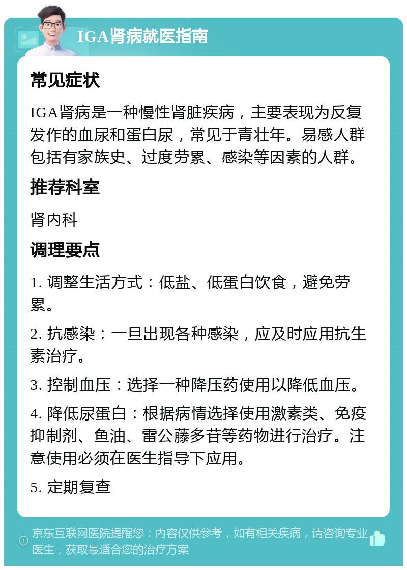 IGA肾病就医指南 常见症状 IGA肾病是一种慢性肾脏疾病，主要表现为反复发作的血尿和蛋白尿，常见于青壮年。易感人群包括有家族史、过度劳累、感染等因素的人群。 推荐科室 肾内科 调理要点 1. 调整生活方式：低盐、低蛋白饮食，避免劳累。 2. 抗感染：一旦出现各种感染，应及时应用抗生素治疗。 3. 控制血压：选择一种降压药使用以降低血压。 4. 降低尿蛋白：根据病情选择使用激素类、免疫抑制剂、鱼油、雷公藤多苷等药物进行治疗。注意使用必须在医生指导下应用。 5. 定期复查