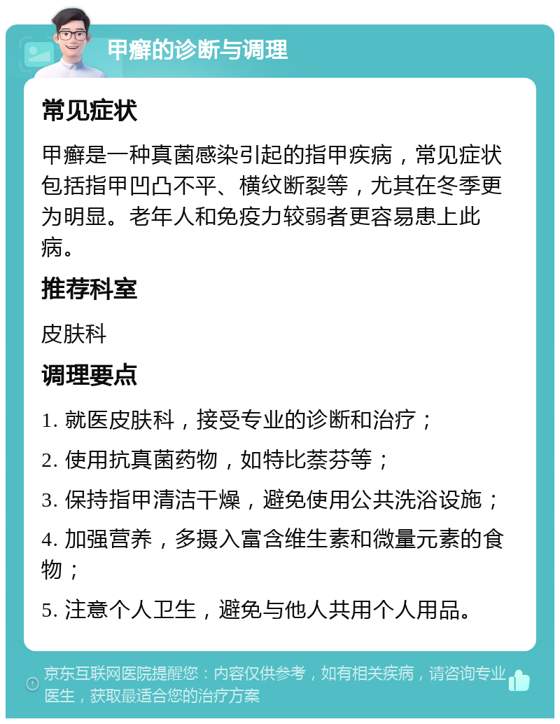 甲癣的诊断与调理 常见症状 甲癣是一种真菌感染引起的指甲疾病，常见症状包括指甲凹凸不平、横纹断裂等，尤其在冬季更为明显。老年人和免疫力较弱者更容易患上此病。 推荐科室 皮肤科 调理要点 1. 就医皮肤科，接受专业的诊断和治疗； 2. 使用抗真菌药物，如特比萘芬等； 3. 保持指甲清洁干燥，避免使用公共洗浴设施； 4. 加强营养，多摄入富含维生素和微量元素的食物； 5. 注意个人卫生，避免与他人共用个人用品。