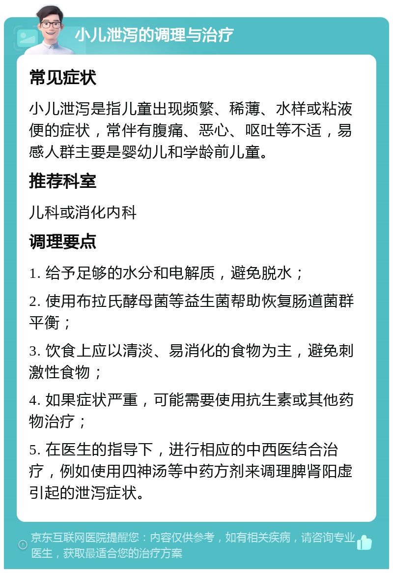 小儿泄泻的调理与治疗 常见症状 小儿泄泻是指儿童出现频繁、稀薄、水样或粘液便的症状，常伴有腹痛、恶心、呕吐等不适，易感人群主要是婴幼儿和学龄前儿童。 推荐科室 儿科或消化内科 调理要点 1. 给予足够的水分和电解质，避免脱水； 2. 使用布拉氏酵母菌等益生菌帮助恢复肠道菌群平衡； 3. 饮食上应以清淡、易消化的食物为主，避免刺激性食物； 4. 如果症状严重，可能需要使用抗生素或其他药物治疗； 5. 在医生的指导下，进行相应的中西医结合治疗，例如使用四神汤等中药方剂来调理脾肾阳虚引起的泄泻症状。