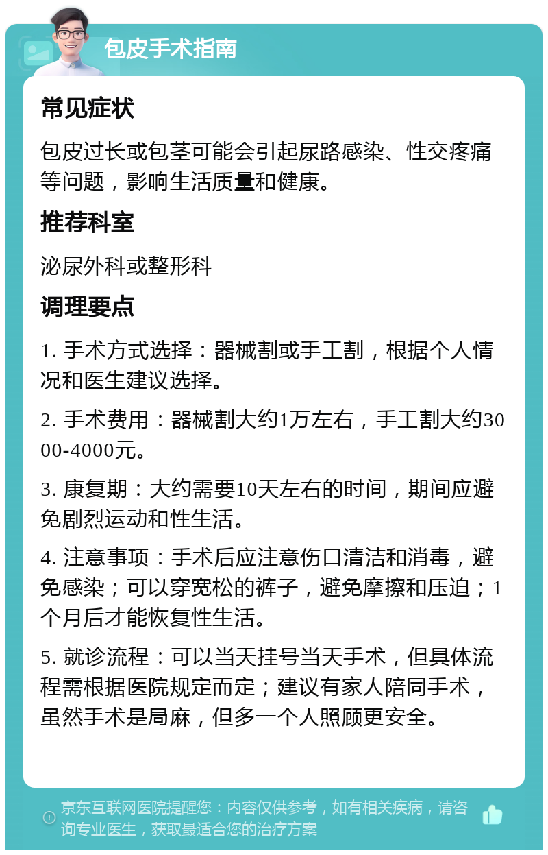 包皮手术指南 常见症状 包皮过长或包茎可能会引起尿路感染、性交疼痛等问题，影响生活质量和健康。 推荐科室 泌尿外科或整形科 调理要点 1. 手术方式选择：器械割或手工割，根据个人情况和医生建议选择。 2. 手术费用：器械割大约1万左右，手工割大约3000-4000元。 3. 康复期：大约需要10天左右的时间，期间应避免剧烈运动和性生活。 4. 注意事项：手术后应注意伤口清洁和消毒，避免感染；可以穿宽松的裤子，避免摩擦和压迫；1个月后才能恢复性生活。 5. 就诊流程：可以当天挂号当天手术，但具体流程需根据医院规定而定；建议有家人陪同手术，虽然手术是局麻，但多一个人照顾更安全。