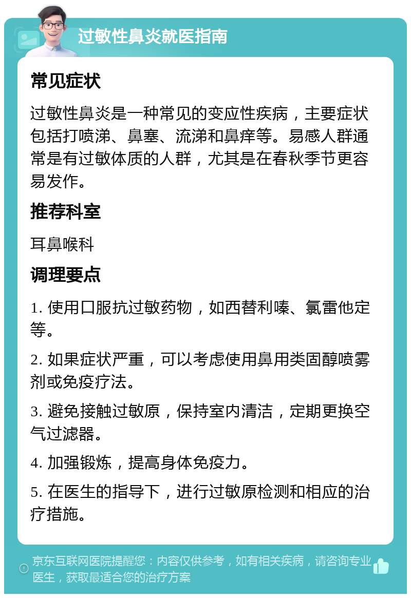 过敏性鼻炎就医指南 常见症状 过敏性鼻炎是一种常见的变应性疾病，主要症状包括打喷涕、鼻塞、流涕和鼻痒等。易感人群通常是有过敏体质的人群，尤其是在春秋季节更容易发作。 推荐科室 耳鼻喉科 调理要点 1. 使用口服抗过敏药物，如西替利嗪、氯雷他定等。 2. 如果症状严重，可以考虑使用鼻用类固醇喷雾剂或免疫疗法。 3. 避免接触过敏原，保持室内清洁，定期更换空气过滤器。 4. 加强锻炼，提高身体免疫力。 5. 在医生的指导下，进行过敏原检测和相应的治疗措施。