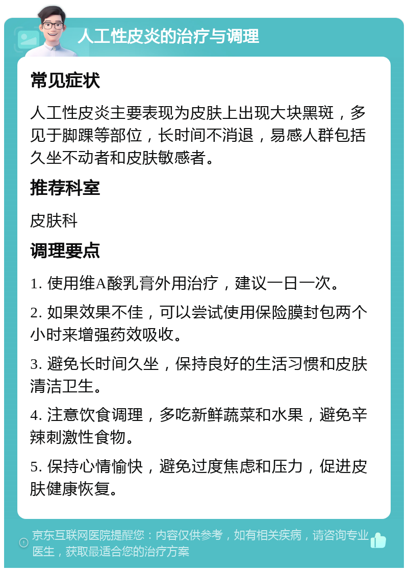 人工性皮炎的治疗与调理 常见症状 人工性皮炎主要表现为皮肤上出现大块黑斑，多见于脚踝等部位，长时间不消退，易感人群包括久坐不动者和皮肤敏感者。 推荐科室 皮肤科 调理要点 1. 使用维A酸乳膏外用治疗，建议一日一次。 2. 如果效果不佳，可以尝试使用保险膜封包两个小时来增强药效吸收。 3. 避免长时间久坐，保持良好的生活习惯和皮肤清洁卫生。 4. 注意饮食调理，多吃新鲜蔬菜和水果，避免辛辣刺激性食物。 5. 保持心情愉快，避免过度焦虑和压力，促进皮肤健康恢复。