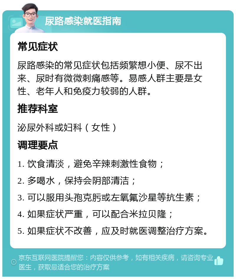 尿路感染就医指南 常见症状 尿路感染的常见症状包括频繁想小便、尿不出来、尿时有微微刺痛感等。易感人群主要是女性、老年人和免疫力较弱的人群。 推荐科室 泌尿外科或妇科（女性） 调理要点 1. 饮食清淡，避免辛辣刺激性食物； 2. 多喝水，保持会阴部清洁； 3. 可以服用头孢克肟或左氧氟沙星等抗生素； 4. 如果症状严重，可以配合米拉贝隆； 5. 如果症状不改善，应及时就医调整治疗方案。