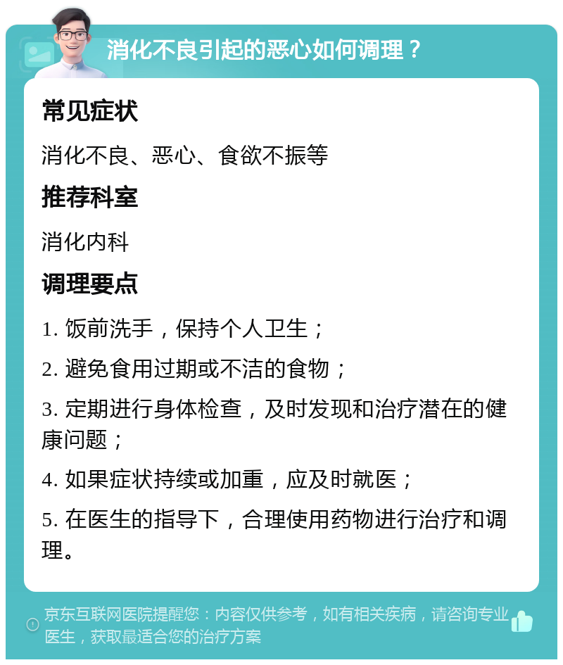 消化不良引起的恶心如何调理？ 常见症状 消化不良、恶心、食欲不振等 推荐科室 消化内科 调理要点 1. 饭前洗手，保持个人卫生； 2. 避免食用过期或不洁的食物； 3. 定期进行身体检查，及时发现和治疗潜在的健康问题； 4. 如果症状持续或加重，应及时就医； 5. 在医生的指导下，合理使用药物进行治疗和调理。