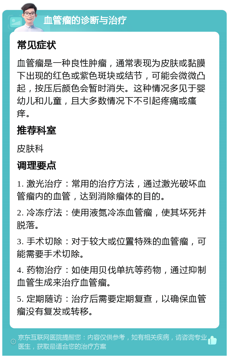 血管瘤的诊断与治疗 常见症状 血管瘤是一种良性肿瘤，通常表现为皮肤或黏膜下出现的红色或紫色斑块或结节，可能会微微凸起，按压后颜色会暂时消失。这种情况多见于婴幼儿和儿童，且大多数情况下不引起疼痛或瘙痒。 推荐科室 皮肤科 调理要点 1. 激光治疗：常用的治疗方法，通过激光破坏血管瘤内的血管，达到消除瘤体的目的。 2. 冷冻疗法：使用液氮冷冻血管瘤，使其坏死并脱落。 3. 手术切除：对于较大或位置特殊的血管瘤，可能需要手术切除。 4. 药物治疗：如使用贝伐单抗等药物，通过抑制血管生成来治疗血管瘤。 5. 定期随访：治疗后需要定期复查，以确保血管瘤没有复发或转移。