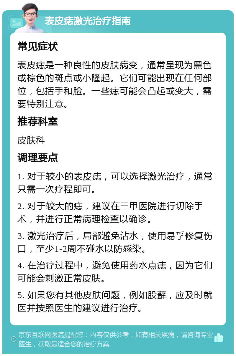 表皮痣激光治疗指南 常见症状 表皮痣是一种良性的皮肤病变，通常呈现为黑色或棕色的斑点或小隆起。它们可能出现在任何部位，包括手和脸。一些痣可能会凸起或变大，需要特别注意。 推荐科室 皮肤科 调理要点 1. 对于较小的表皮痣，可以选择激光治疗，通常只需一次疗程即可。 2. 对于较大的痣，建议在三甲医院进行切除手术，并进行正常病理检查以确诊。 3. 激光治疗后，局部避免沾水，使用易孚修复伤口，至少1-2周不碰水以防感染。 4. 在治疗过程中，避免使用药水点痣，因为它们可能会刺激正常皮肤。 5. 如果您有其他皮肤问题，例如股藓，应及时就医并按照医生的建议进行治疗。