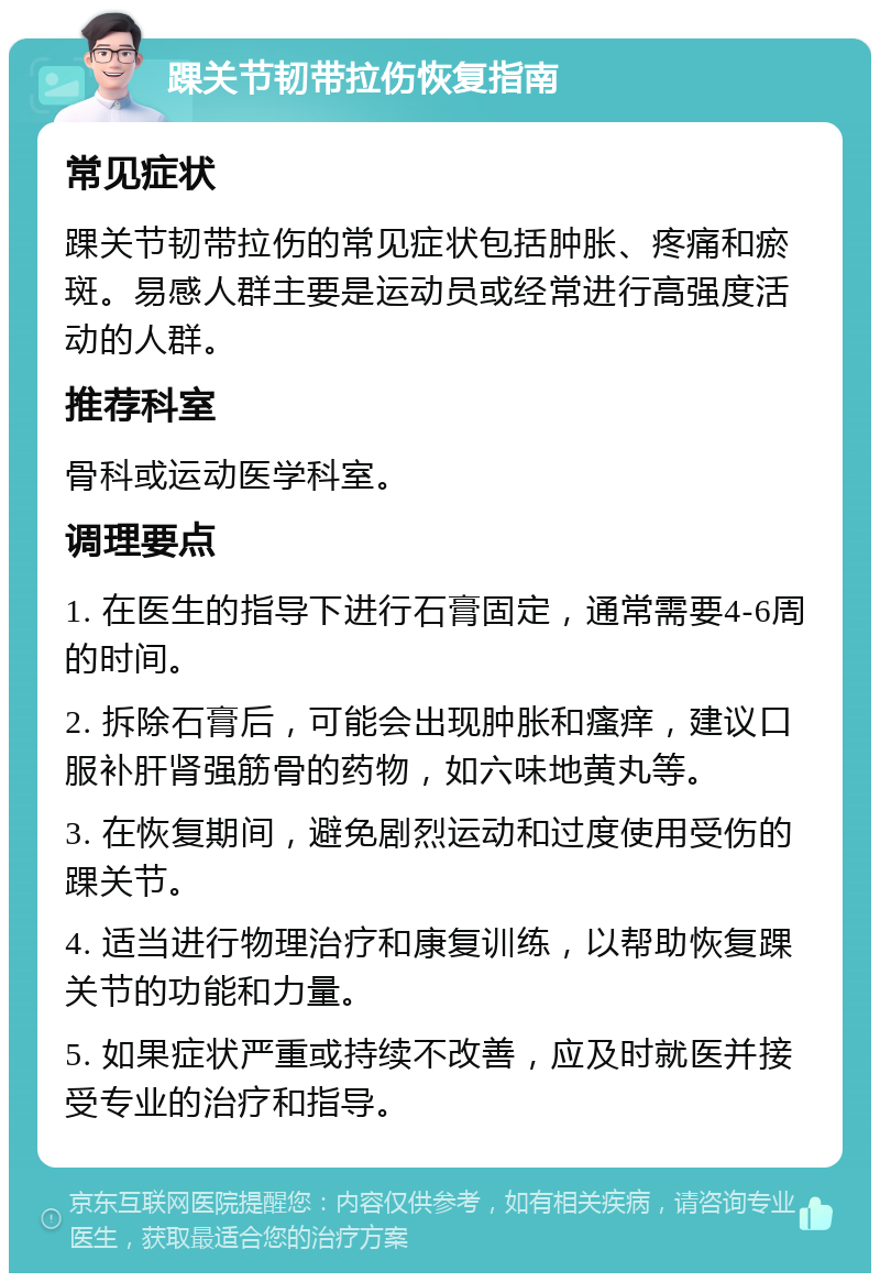 踝关节韧带拉伤恢复指南 常见症状 踝关节韧带拉伤的常见症状包括肿胀、疼痛和瘀斑。易感人群主要是运动员或经常进行高强度活动的人群。 推荐科室 骨科或运动医学科室。 调理要点 1. 在医生的指导下进行石膏固定，通常需要4-6周的时间。 2. 拆除石膏后，可能会出现肿胀和瘙痒，建议口服补肝肾强筋骨的药物，如六味地黄丸等。 3. 在恢复期间，避免剧烈运动和过度使用受伤的踝关节。 4. 适当进行物理治疗和康复训练，以帮助恢复踝关节的功能和力量。 5. 如果症状严重或持续不改善，应及时就医并接受专业的治疗和指导。