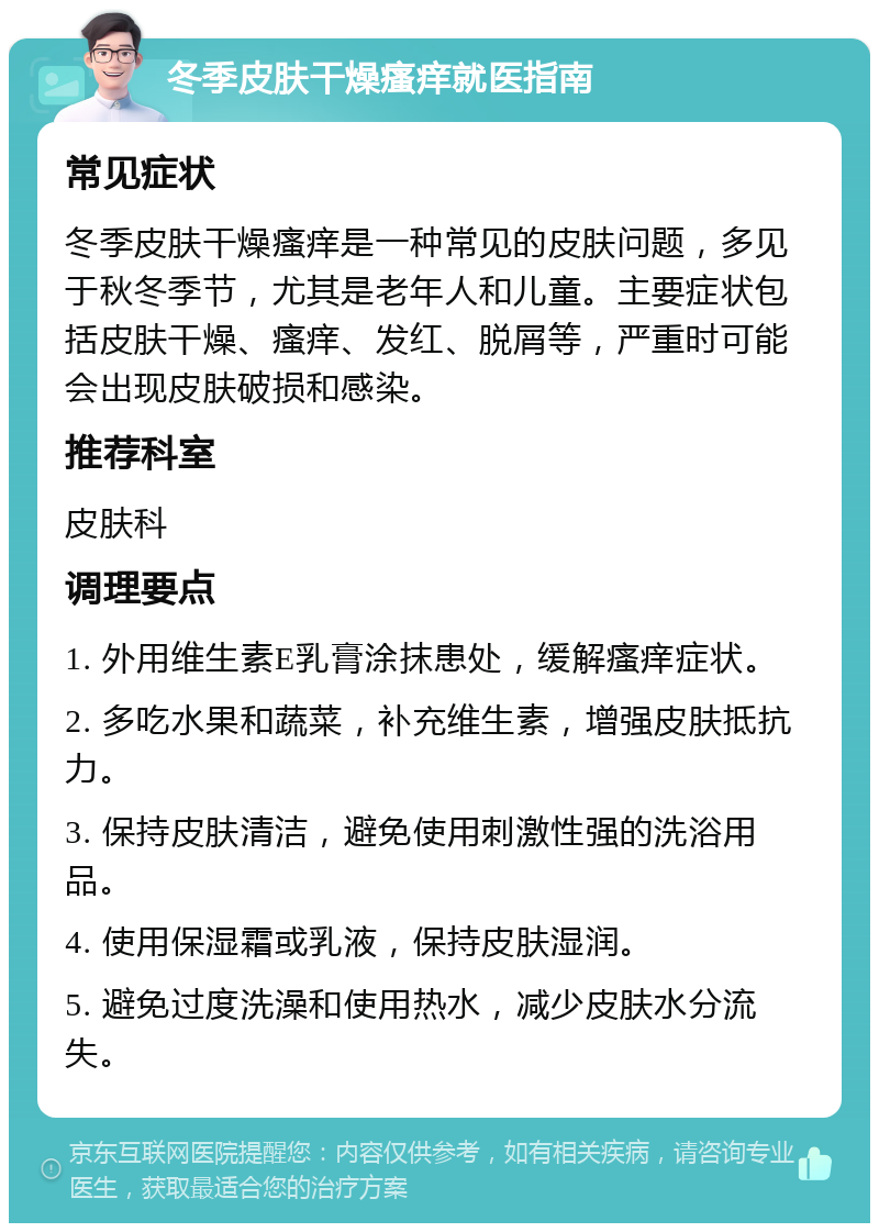 冬季皮肤干燥瘙痒就医指南 常见症状 冬季皮肤干燥瘙痒是一种常见的皮肤问题，多见于秋冬季节，尤其是老年人和儿童。主要症状包括皮肤干燥、瘙痒、发红、脱屑等，严重时可能会出现皮肤破损和感染。 推荐科室 皮肤科 调理要点 1. 外用维生素E乳膏涂抹患处，缓解瘙痒症状。 2. 多吃水果和蔬菜，补充维生素，增强皮肤抵抗力。 3. 保持皮肤清洁，避免使用刺激性强的洗浴用品。 4. 使用保湿霜或乳液，保持皮肤湿润。 5. 避免过度洗澡和使用热水，减少皮肤水分流失。