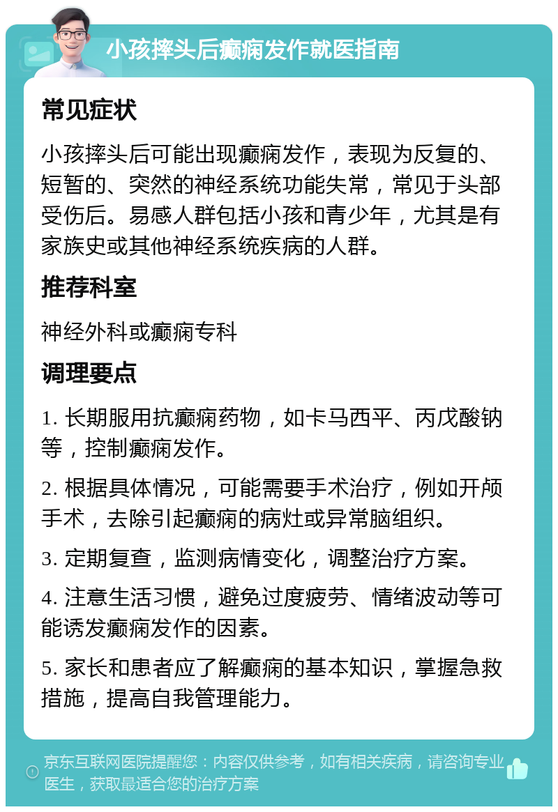 小孩摔头后癫痫发作就医指南 常见症状 小孩摔头后可能出现癫痫发作，表现为反复的、短暂的、突然的神经系统功能失常，常见于头部受伤后。易感人群包括小孩和青少年，尤其是有家族史或其他神经系统疾病的人群。 推荐科室 神经外科或癫痫专科 调理要点 1. 长期服用抗癫痫药物，如卡马西平、丙戊酸钠等，控制癫痫发作。 2. 根据具体情况，可能需要手术治疗，例如开颅手术，去除引起癫痫的病灶或异常脑组织。 3. 定期复查，监测病情变化，调整治疗方案。 4. 注意生活习惯，避免过度疲劳、情绪波动等可能诱发癫痫发作的因素。 5. 家长和患者应了解癫痫的基本知识，掌握急救措施，提高自我管理能力。