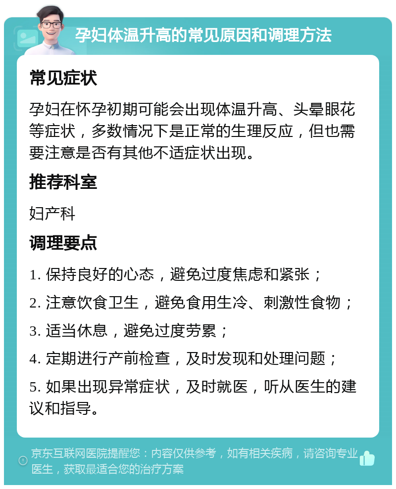 孕妇体温升高的常见原因和调理方法 常见症状 孕妇在怀孕初期可能会出现体温升高、头晕眼花等症状，多数情况下是正常的生理反应，但也需要注意是否有其他不适症状出现。 推荐科室 妇产科 调理要点 1. 保持良好的心态，避免过度焦虑和紧张； 2. 注意饮食卫生，避免食用生冷、刺激性食物； 3. 适当休息，避免过度劳累； 4. 定期进行产前检查，及时发现和处理问题； 5. 如果出现异常症状，及时就医，听从医生的建议和指导。