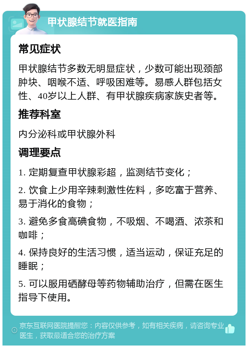 甲状腺结节就医指南 常见症状 甲状腺结节多数无明显症状，少数可能出现颈部肿块、咽喉不适、呼吸困难等。易感人群包括女性、40岁以上人群、有甲状腺疾病家族史者等。 推荐科室 内分泌科或甲状腺外科 调理要点 1. 定期复查甲状腺彩超，监测结节变化； 2. 饮食上少用辛辣刺激性佐料，多吃富于营养、易于消化的食物； 3. 避免多食高碘食物，不吸烟、不喝酒、浓茶和咖啡； 4. 保持良好的生活习惯，适当运动，保证充足的睡眠； 5. 可以服用硒酵母等药物辅助治疗，但需在医生指导下使用。