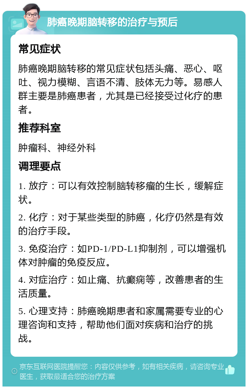 肺癌晚期脑转移的治疗与预后 常见症状 肺癌晚期脑转移的常见症状包括头痛、恶心、呕吐、视力模糊、言语不清、肢体无力等。易感人群主要是肺癌患者，尤其是已经接受过化疗的患者。 推荐科室 肿瘤科、神经外科 调理要点 1. 放疗：可以有效控制脑转移瘤的生长，缓解症状。 2. 化疗：对于某些类型的肺癌，化疗仍然是有效的治疗手段。 3. 免疫治疗：如PD-1/PD-L1抑制剂，可以增强机体对肿瘤的免疫反应。 4. 对症治疗：如止痛、抗癫痫等，改善患者的生活质量。 5. 心理支持：肺癌晚期患者和家属需要专业的心理咨询和支持，帮助他们面对疾病和治疗的挑战。