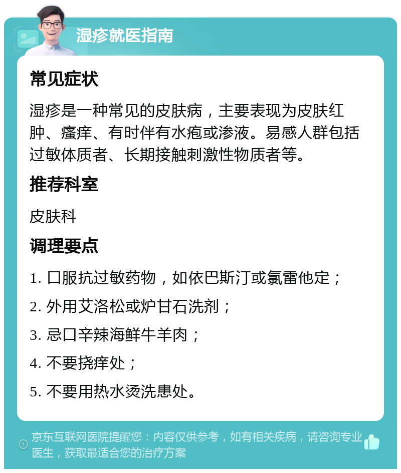 湿疹就医指南 常见症状 湿疹是一种常见的皮肤病，主要表现为皮肤红肿、瘙痒、有时伴有水疱或渗液。易感人群包括过敏体质者、长期接触刺激性物质者等。 推荐科室 皮肤科 调理要点 1. 口服抗过敏药物，如依巴斯汀或氯雷他定； 2. 外用艾洛松或炉甘石洗剂； 3. 忌口辛辣海鲜牛羊肉； 4. 不要挠痒处； 5. 不要用热水烫洗患处。