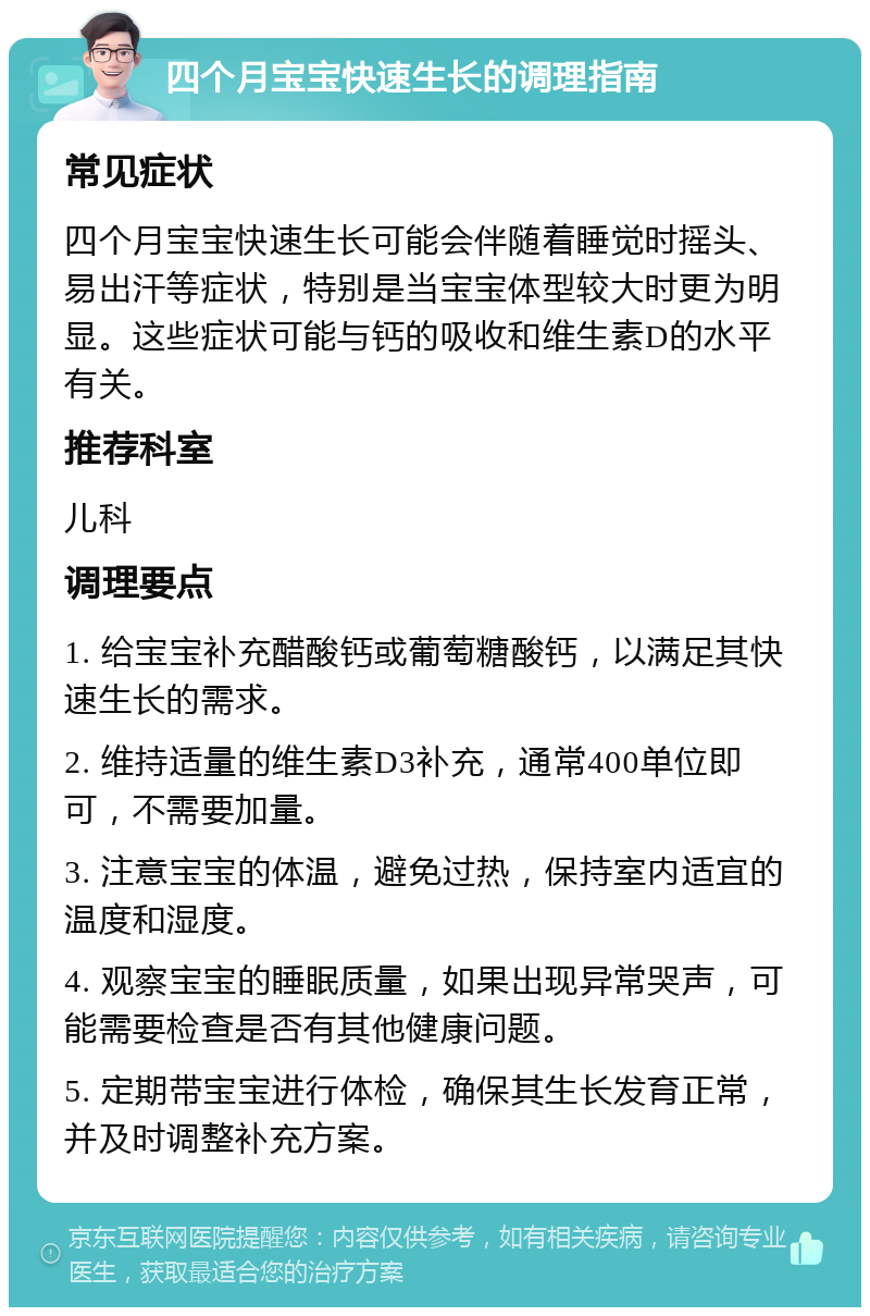 四个月宝宝快速生长的调理指南 常见症状 四个月宝宝快速生长可能会伴随着睡觉时摇头、易出汗等症状，特别是当宝宝体型较大时更为明显。这些症状可能与钙的吸收和维生素D的水平有关。 推荐科室 儿科 调理要点 1. 给宝宝补充醋酸钙或葡萄糖酸钙，以满足其快速生长的需求。 2. 维持适量的维生素D3补充，通常400单位即可，不需要加量。 3. 注意宝宝的体温，避免过热，保持室内适宜的温度和湿度。 4. 观察宝宝的睡眠质量，如果出现异常哭声，可能需要检查是否有其他健康问题。 5. 定期带宝宝进行体检，确保其生长发育正常，并及时调整补充方案。