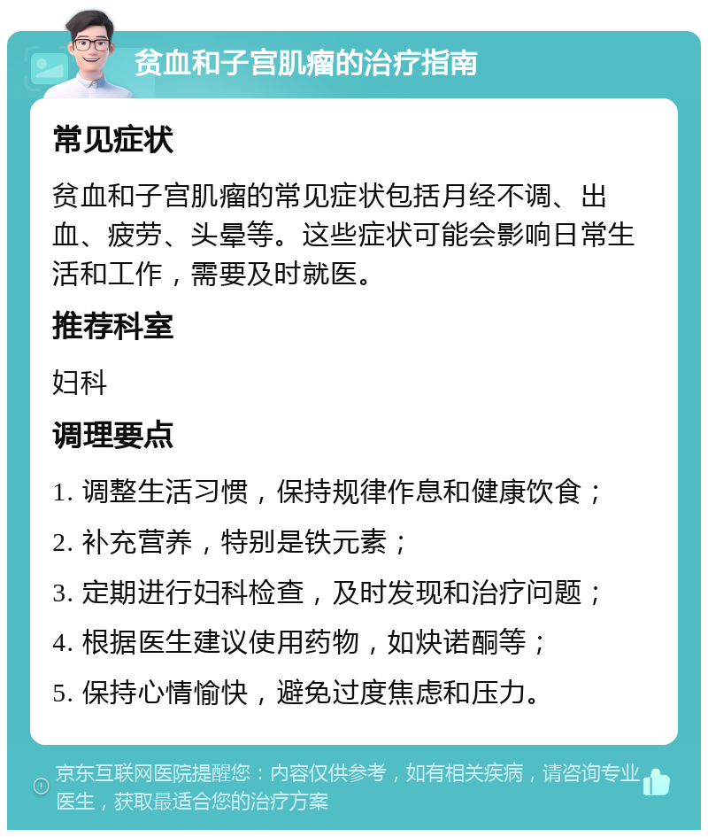 贫血和子宫肌瘤的治疗指南 常见症状 贫血和子宫肌瘤的常见症状包括月经不调、出血、疲劳、头晕等。这些症状可能会影响日常生活和工作，需要及时就医。 推荐科室 妇科 调理要点 1. 调整生活习惯，保持规律作息和健康饮食； 2. 补充营养，特别是铁元素； 3. 定期进行妇科检查，及时发现和治疗问题； 4. 根据医生建议使用药物，如炔诺酮等； 5. 保持心情愉快，避免过度焦虑和压力。