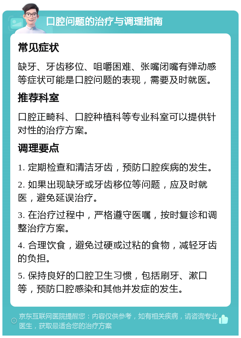 口腔问题的治疗与调理指南 常见症状 缺牙、牙齿移位、咀嚼困难、张嘴闭嘴有弹动感等症状可能是口腔问题的表现，需要及时就医。 推荐科室 口腔正畸科、口腔种植科等专业科室可以提供针对性的治疗方案。 调理要点 1. 定期检查和清洁牙齿，预防口腔疾病的发生。 2. 如果出现缺牙或牙齿移位等问题，应及时就医，避免延误治疗。 3. 在治疗过程中，严格遵守医嘱，按时复诊和调整治疗方案。 4. 合理饮食，避免过硬或过粘的食物，减轻牙齿的负担。 5. 保持良好的口腔卫生习惯，包括刷牙、漱口等，预防口腔感染和其他并发症的发生。